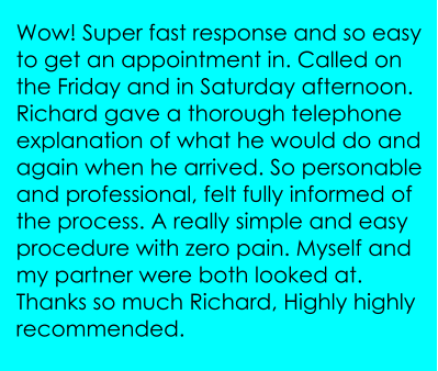 Wow! Super fast response and so easy to get an appointment in. Called on the Friday and in Saturday afternoon. Richard gave a thorough telephone explanation of what he would do and again when he arrived. So personable and professional, felt fully informed of the process. A really simple and easy procedure with zero pain. Myself and my partner were both looked at. Thanks so much Richard, Highly highly recommended.