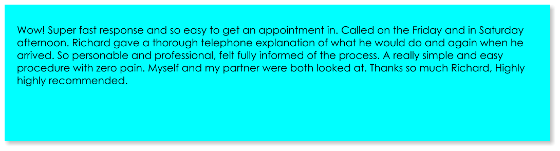 Wow! Super fast response and so easy to get an appointment in. Called on the Friday and in Saturday afternoon. Richard gave a thorough telephone explanation of what he would do and again when he arrived. So personable and professional, felt fully informed of the process. A really simple and easy procedure with zero pain. Myself and my partner were both looked at. Thanks so much Richard, Highly highly recommended.